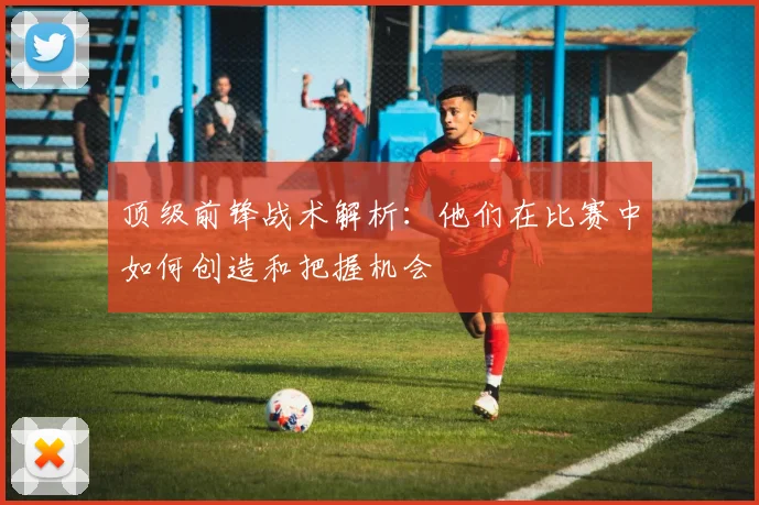 顶级前锋战术解析：他们在比赛中如何创造和把握机会