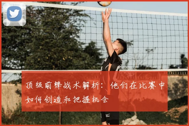 顶级前锋战术解析:他们在比赛中如何创造和把握机会